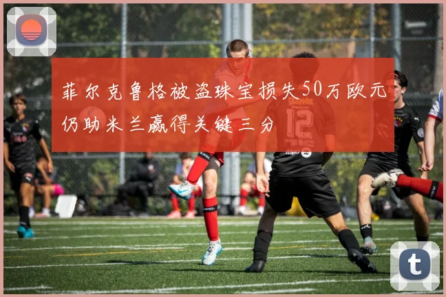 菲尔克鲁格被盗珠宝损失50万欧元仍助米兰赢得关键三分