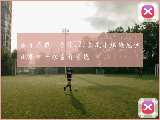 安东尼奥：尽管U23国足小组垫底但比赛中一切皆有可能