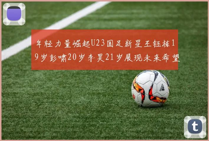 年轻力量崛起U23国足新星王钰栋19岁彭啸20岁李昊21岁展现未来希望