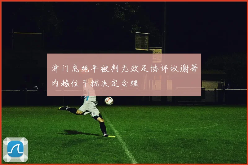 津门虎绝平被判无效足协评议谢蒂内越位干扰决定合理