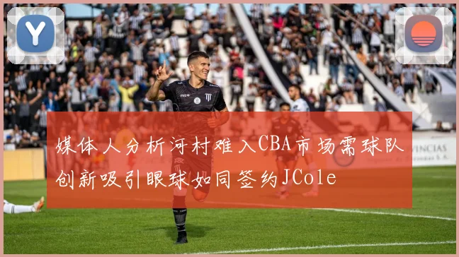 媒体人分析河村难入CBA市场需球队创新吸引眼球如同签约JCole