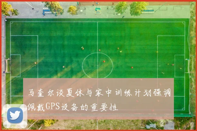 马奎尔谈夏休与家中训练计划强调佩戴GPS设备的重要性