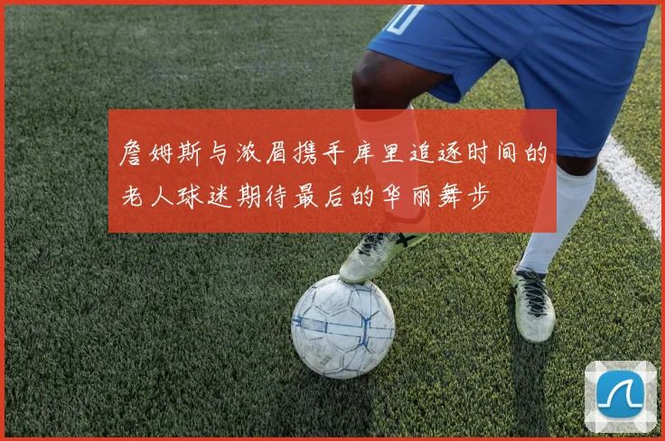 詹姆斯与浓眉携手库里追逐时间的老人球迷期待最后的华丽舞步