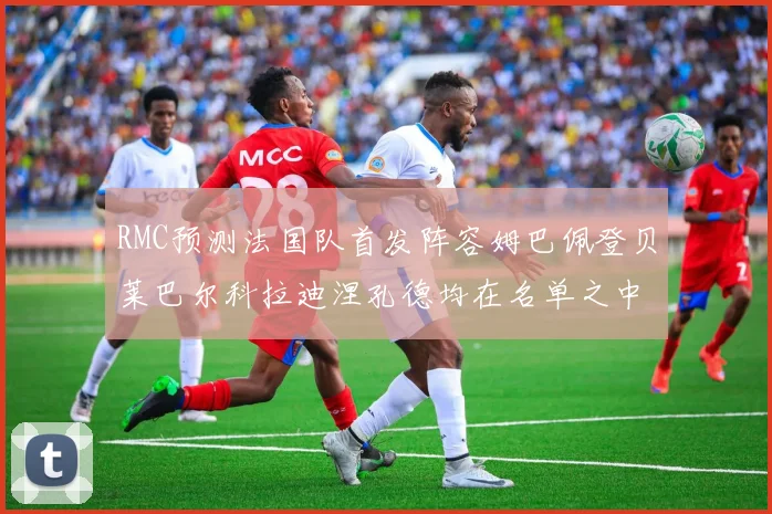 RMC预测法国队首发阵容姆巴佩登贝莱巴尔科拉迪涅孔德均在名单之中