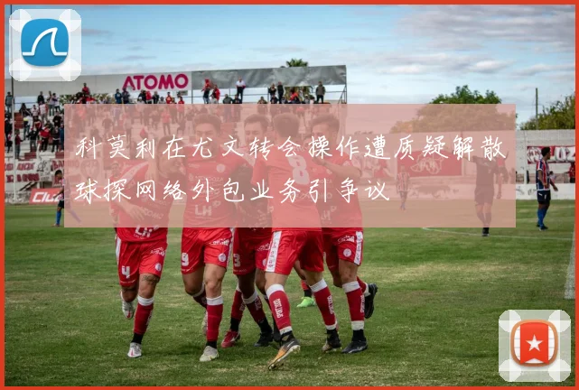 科莫利在尤文转会操作遭质疑解散球探网络外包业务引争议