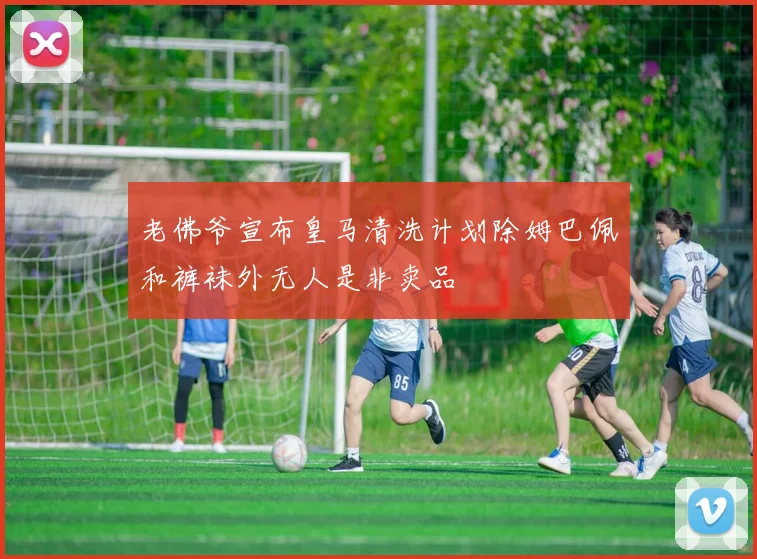 老佛爷宣布皇马清洗计划除姆巴佩和裤袜外无人是非卖品