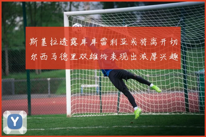 斯基拉透露库库雷利亚或将离开切尔西马德里双雄均表现出浓厚兴趣