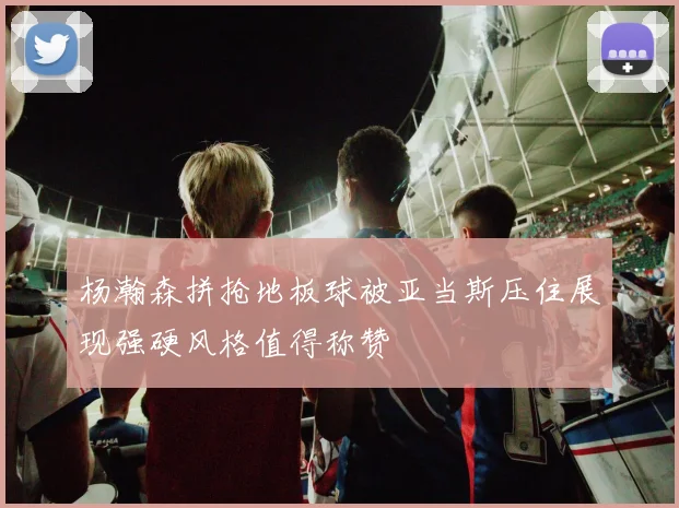 杨瀚森拼抢地板球被亚当斯压住展现强硬风格值得称赞