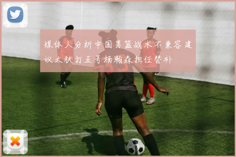 媒体人分析中国男篮战术不兼容建议大秋打五号杨瀚森担任替补